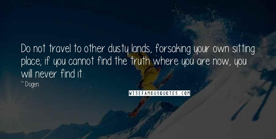 Dogen Quotes: Do not travel to other dusty lands, forsaking your own sitting place; if you cannot find the truth where you are now, you will never find it.