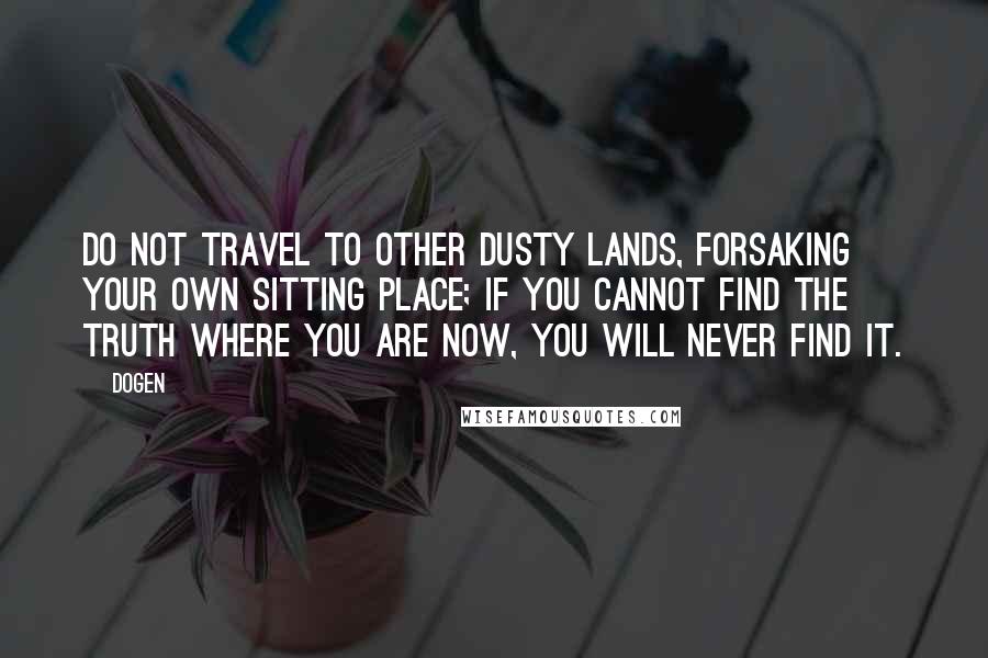 Dogen Quotes: Do not travel to other dusty lands, forsaking your own sitting place; if you cannot find the truth where you are now, you will never find it.