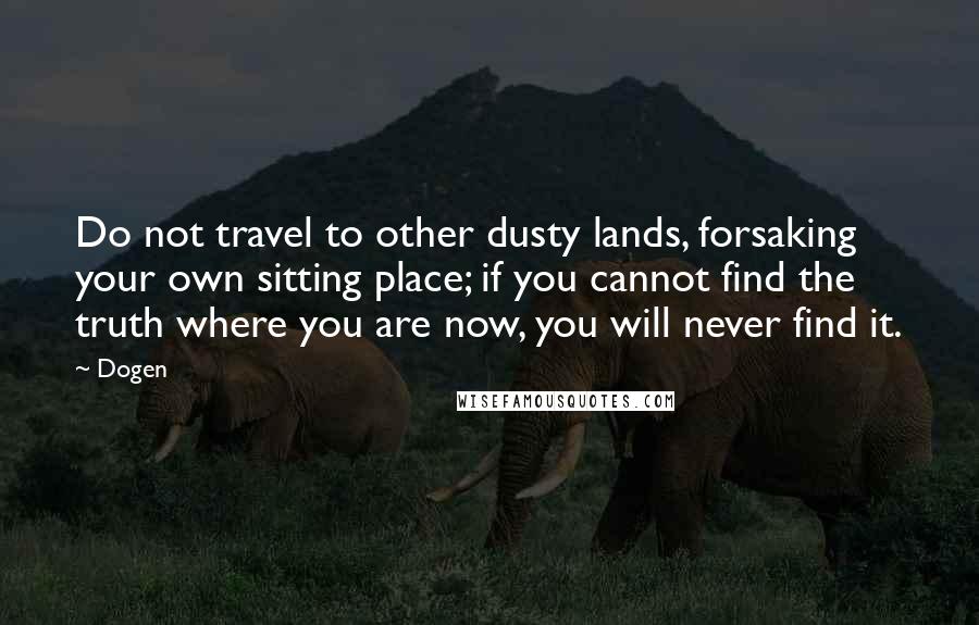 Dogen Quotes: Do not travel to other dusty lands, forsaking your own sitting place; if you cannot find the truth where you are now, you will never find it.