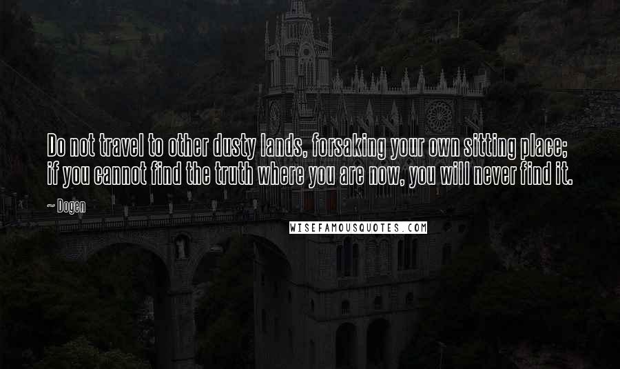 Dogen Quotes: Do not travel to other dusty lands, forsaking your own sitting place; if you cannot find the truth where you are now, you will never find it.