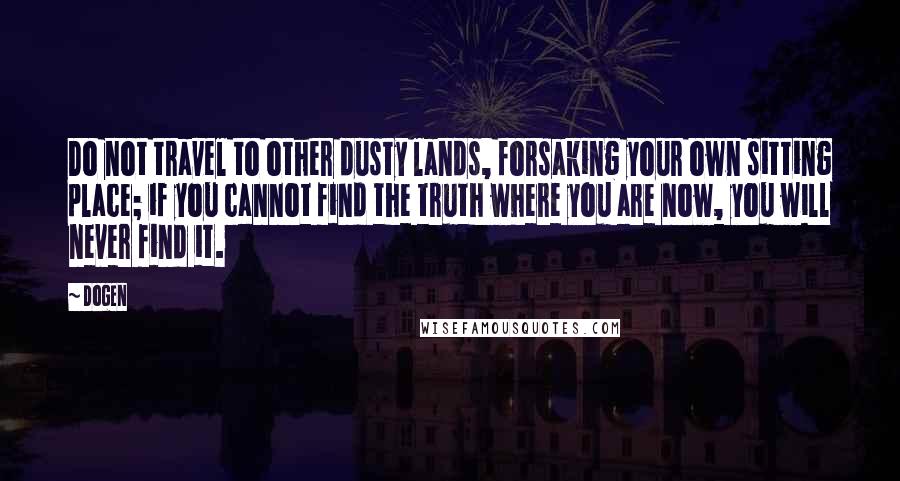 Dogen Quotes: Do not travel to other dusty lands, forsaking your own sitting place; if you cannot find the truth where you are now, you will never find it.