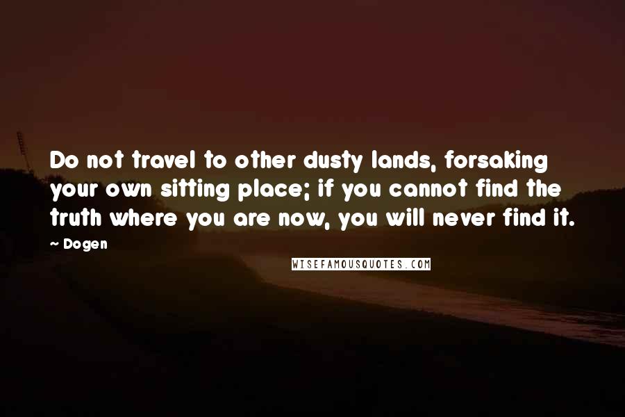 Dogen Quotes: Do not travel to other dusty lands, forsaking your own sitting place; if you cannot find the truth where you are now, you will never find it.