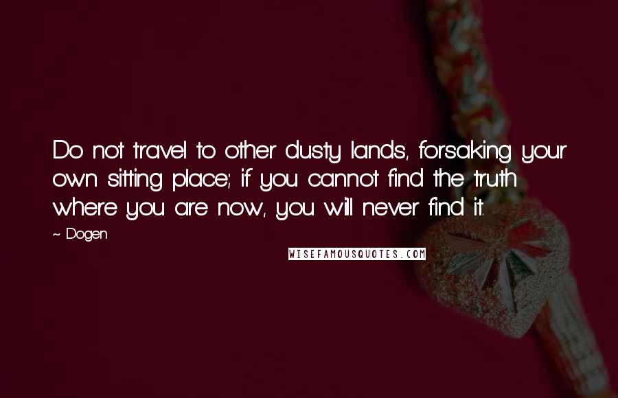 Dogen Quotes: Do not travel to other dusty lands, forsaking your own sitting place; if you cannot find the truth where you are now, you will never find it.