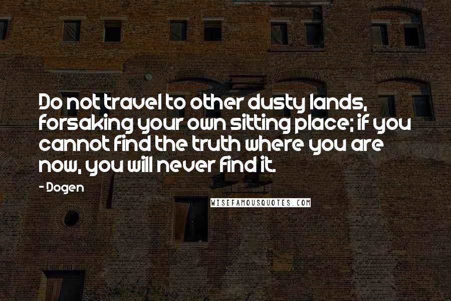 Dogen Quotes: Do not travel to other dusty lands, forsaking your own sitting place; if you cannot find the truth where you are now, you will never find it.