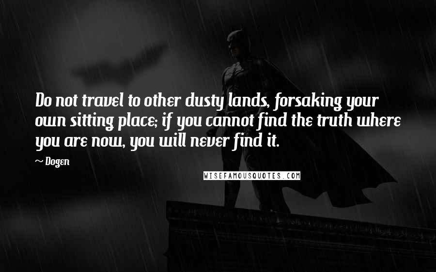 Dogen Quotes: Do not travel to other dusty lands, forsaking your own sitting place; if you cannot find the truth where you are now, you will never find it.