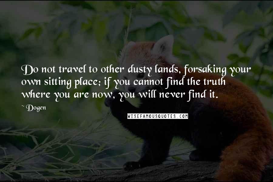 Dogen Quotes: Do not travel to other dusty lands, forsaking your own sitting place; if you cannot find the truth where you are now, you will never find it.