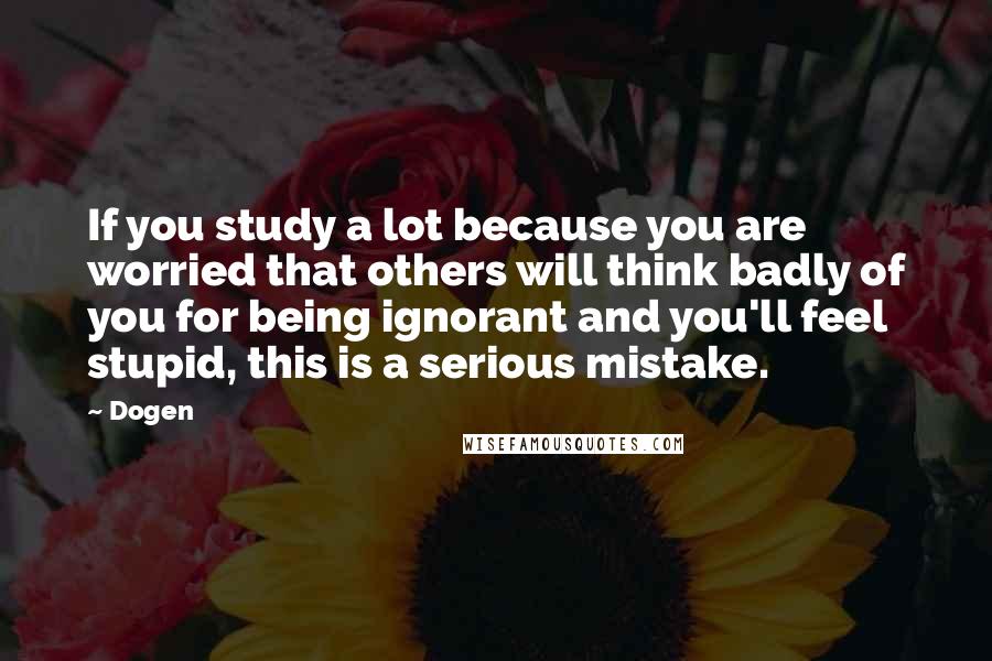 Dogen Quotes: If you study a lot because you are worried that others will think badly of you for being ignorant and you'll feel stupid, this is a serious mistake.