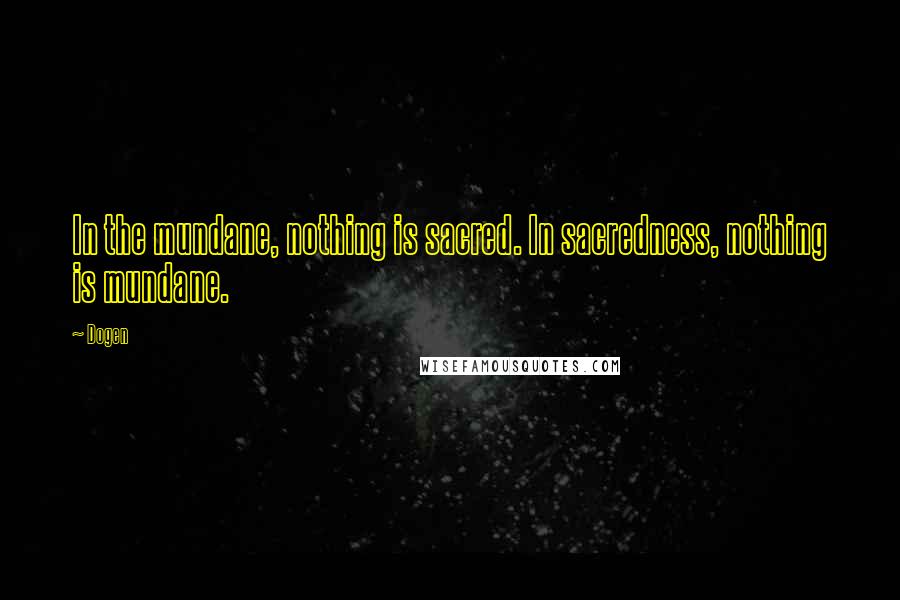 Dogen Quotes: In the mundane, nothing is sacred. In sacredness, nothing is mundane.