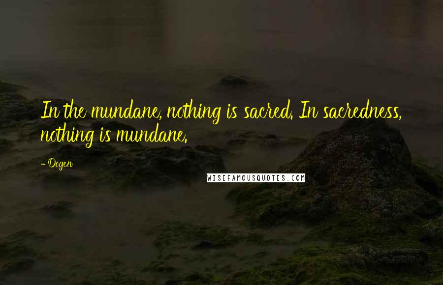 Dogen Quotes: In the mundane, nothing is sacred. In sacredness, nothing is mundane.