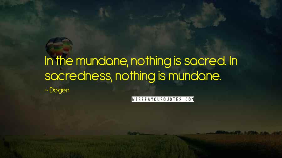 Dogen Quotes: In the mundane, nothing is sacred. In sacredness, nothing is mundane.