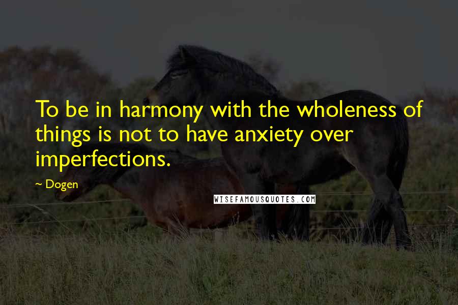 Dogen Quotes: To be in harmony with the wholeness of things is not to have anxiety over imperfections.