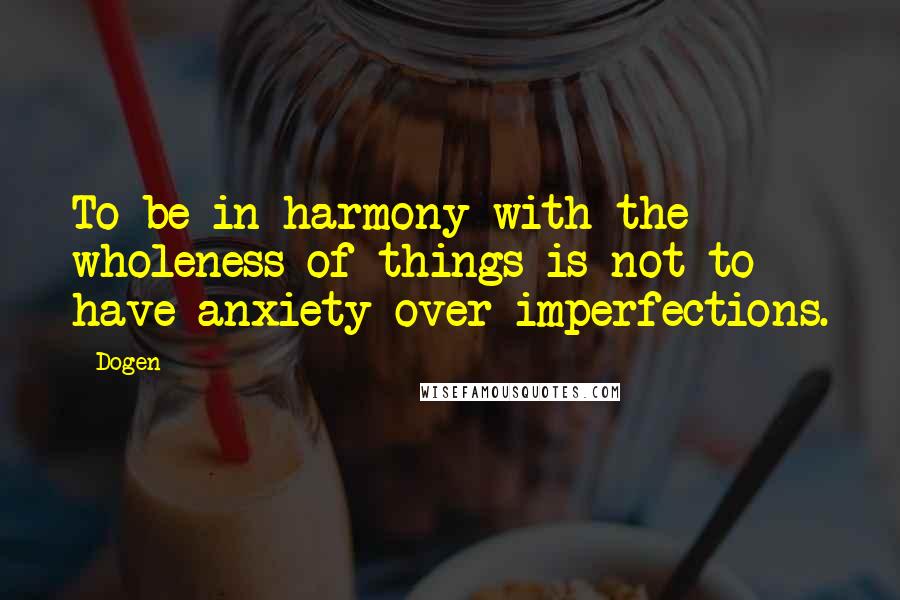 Dogen Quotes: To be in harmony with the wholeness of things is not to have anxiety over imperfections.