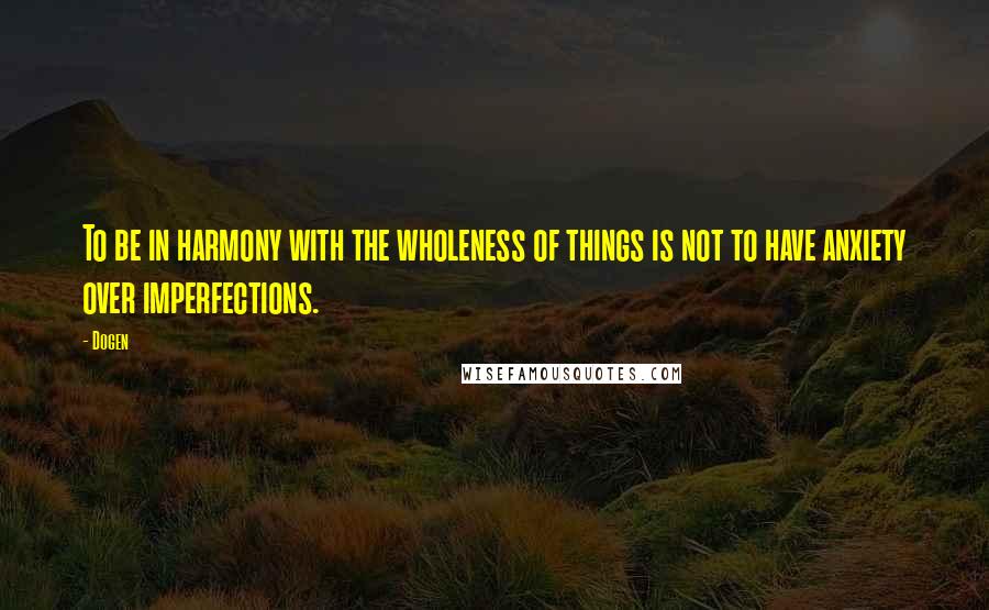 Dogen Quotes: To be in harmony with the wholeness of things is not to have anxiety over imperfections.