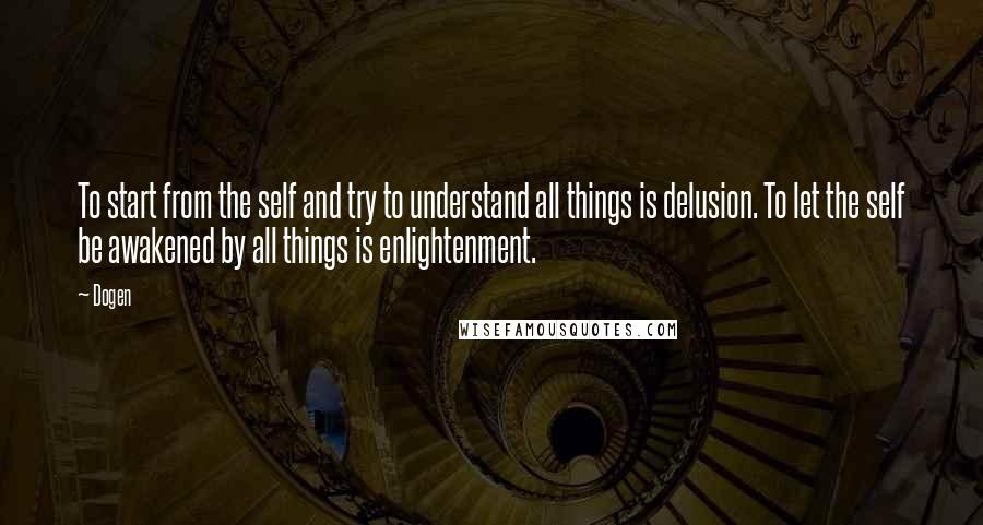 Dogen Quotes: To start from the self and try to understand all things is delusion. To let the self be awakened by all things is enlightenment.