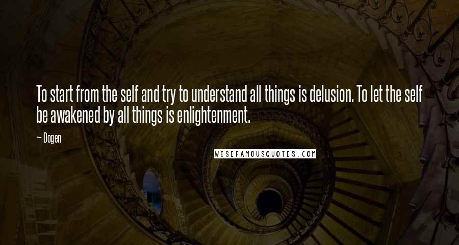 Dogen Quotes: To start from the self and try to understand all things is delusion. To let the self be awakened by all things is enlightenment.