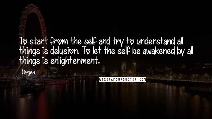 Dogen Quotes: To start from the self and try to understand all things is delusion. To let the self be awakened by all things is enlightenment.