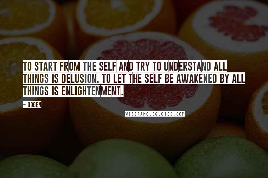 Dogen Quotes: To start from the self and try to understand all things is delusion. To let the self be awakened by all things is enlightenment.
