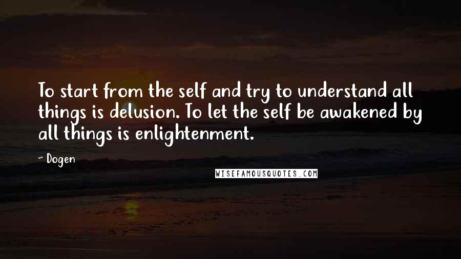 Dogen Quotes: To start from the self and try to understand all things is delusion. To let the self be awakened by all things is enlightenment.