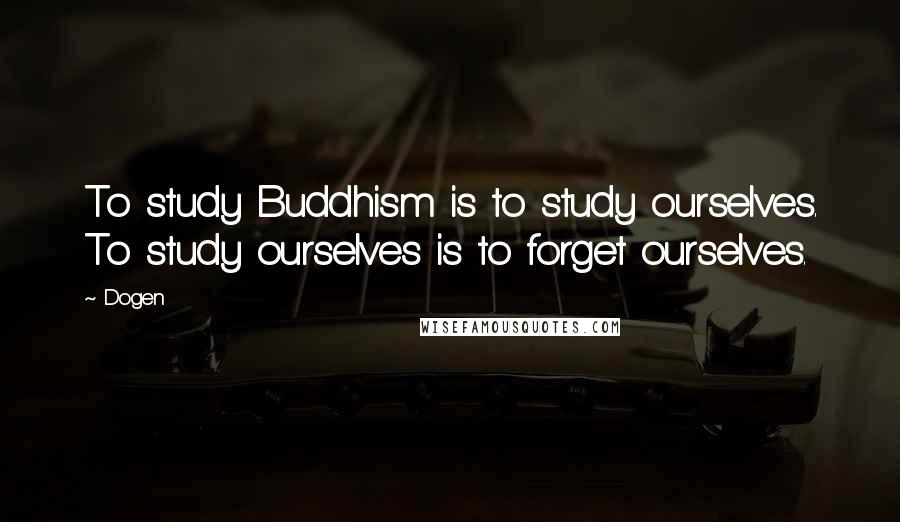 Dogen Quotes: To study Buddhism is to study ourselves. To study ourselves is to forget ourselves.