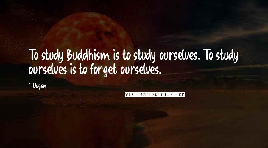 Dogen Quotes: To study Buddhism is to study ourselves. To study ourselves is to forget ourselves.