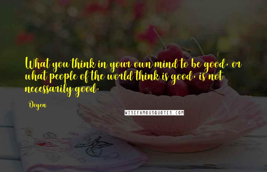 Dogen Quotes: What you think in your own mind to be good, or what people of the world think is good, is not necessarily good.