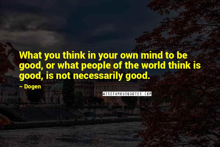Dogen Quotes: What you think in your own mind to be good, or what people of the world think is good, is not necessarily good.