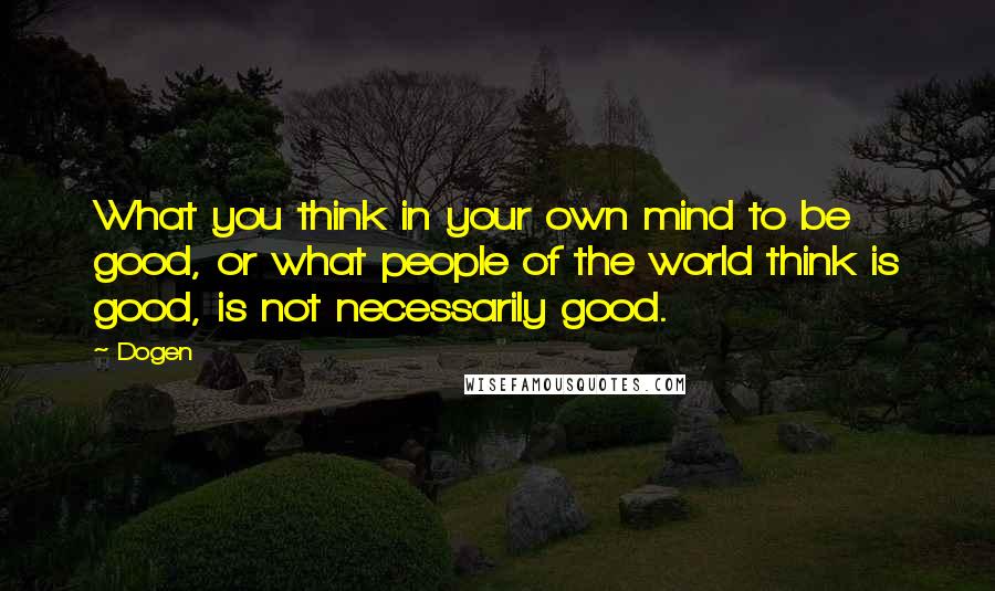 Dogen Quotes: What you think in your own mind to be good, or what people of the world think is good, is not necessarily good.