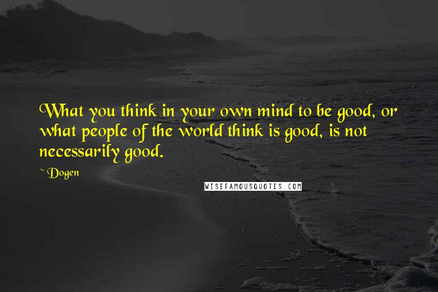 Dogen Quotes: What you think in your own mind to be good, or what people of the world think is good, is not necessarily good.