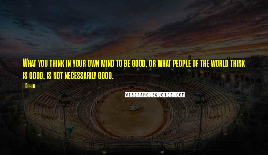 Dogen Quotes: What you think in your own mind to be good, or what people of the world think is good, is not necessarily good.