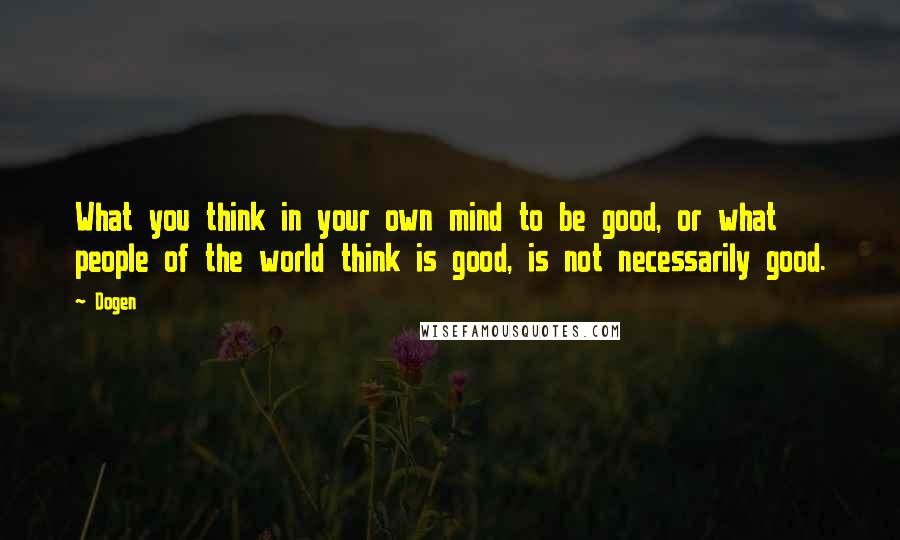 Dogen Quotes: What you think in your own mind to be good, or what people of the world think is good, is not necessarily good.