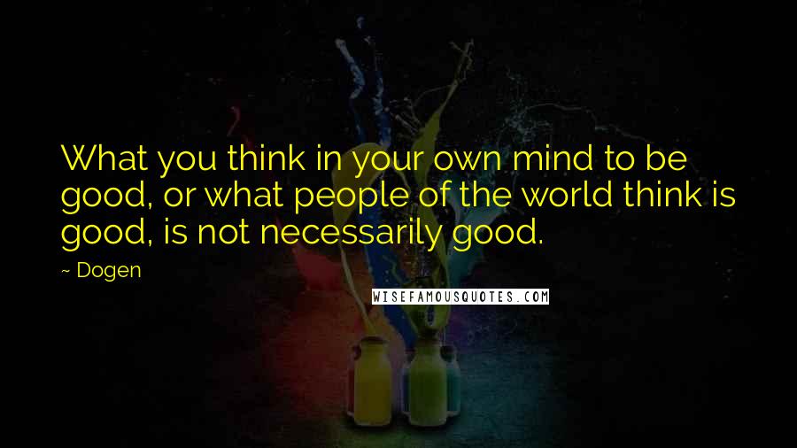 Dogen Quotes: What you think in your own mind to be good, or what people of the world think is good, is not necessarily good.