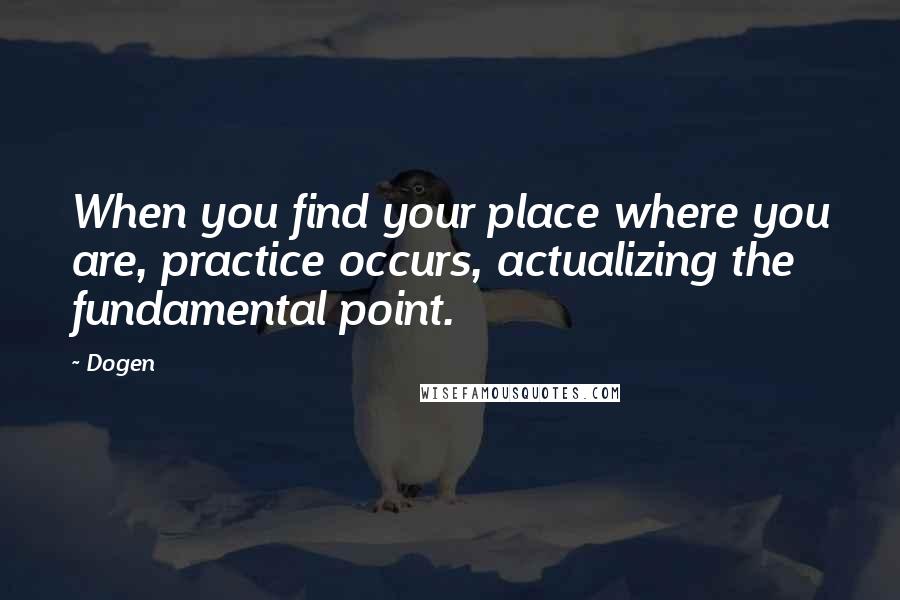 Dogen Quotes: When you find your place where you are, practice occurs, actualizing the fundamental point.