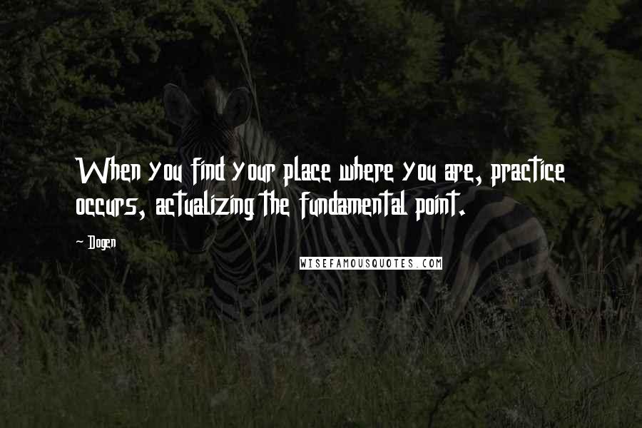 Dogen Quotes: When you find your place where you are, practice occurs, actualizing the fundamental point.