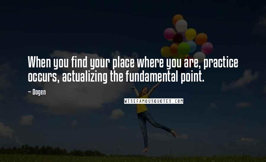 Dogen Quotes: When you find your place where you are, practice occurs, actualizing the fundamental point.