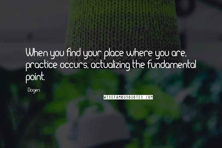 Dogen Quotes: When you find your place where you are, practice occurs, actualizing the fundamental point.