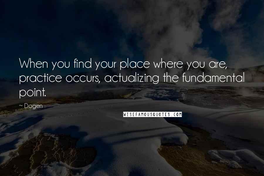 Dogen Quotes: When you find your place where you are, practice occurs, actualizing the fundamental point.