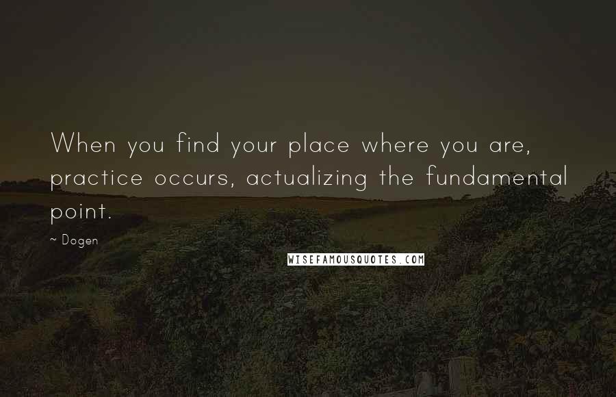 Dogen Quotes: When you find your place where you are, practice occurs, actualizing the fundamental point.