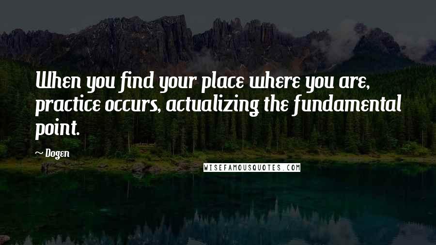 Dogen Quotes: When you find your place where you are, practice occurs, actualizing the fundamental point.