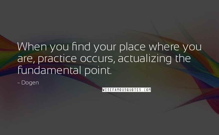 Dogen Quotes: When you find your place where you are, practice occurs, actualizing the fundamental point.