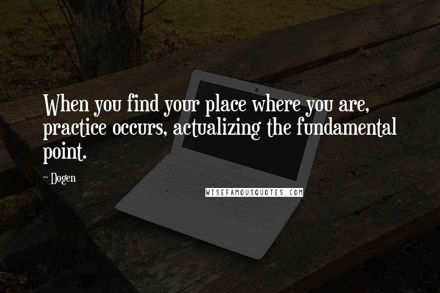 Dogen Quotes: When you find your place where you are, practice occurs, actualizing the fundamental point.