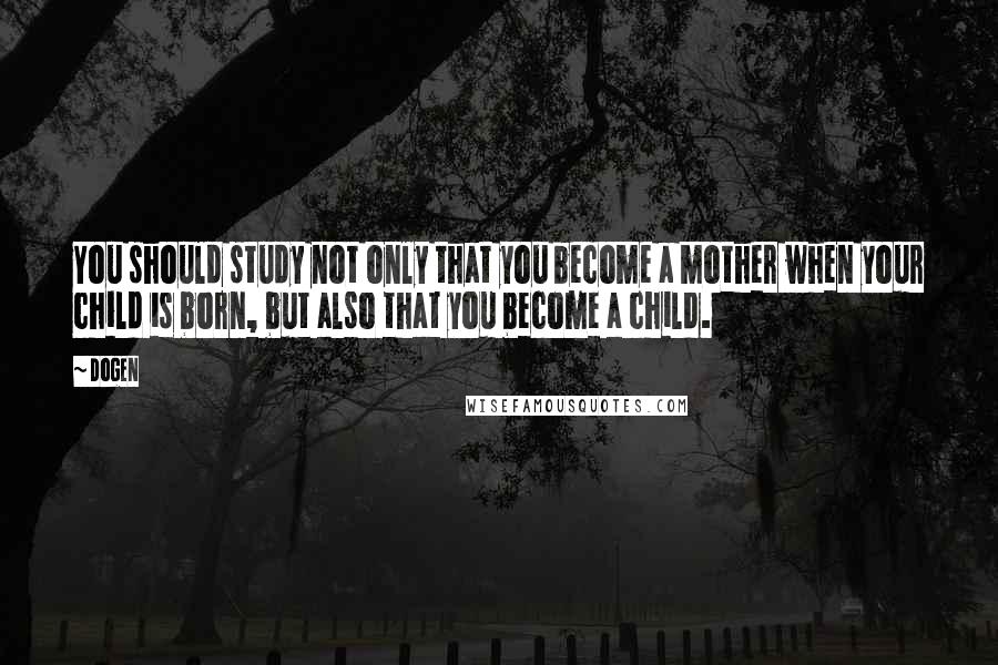 Dogen Quotes: You should study not only that you become a mother when your child is born, but also that you become a child.