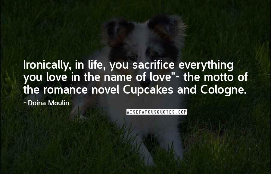 Doina Moulin Quotes: Ironically, in life, you sacrifice everything you love in the name of love"~ the motto of the romance novel Cupcakes and Cologne.