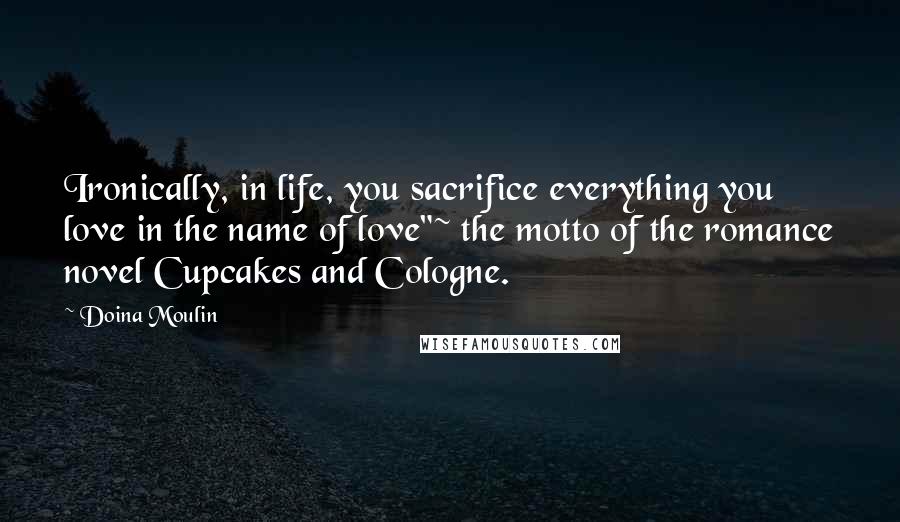 Doina Moulin Quotes: Ironically, in life, you sacrifice everything you love in the name of love"~ the motto of the romance novel Cupcakes and Cologne.