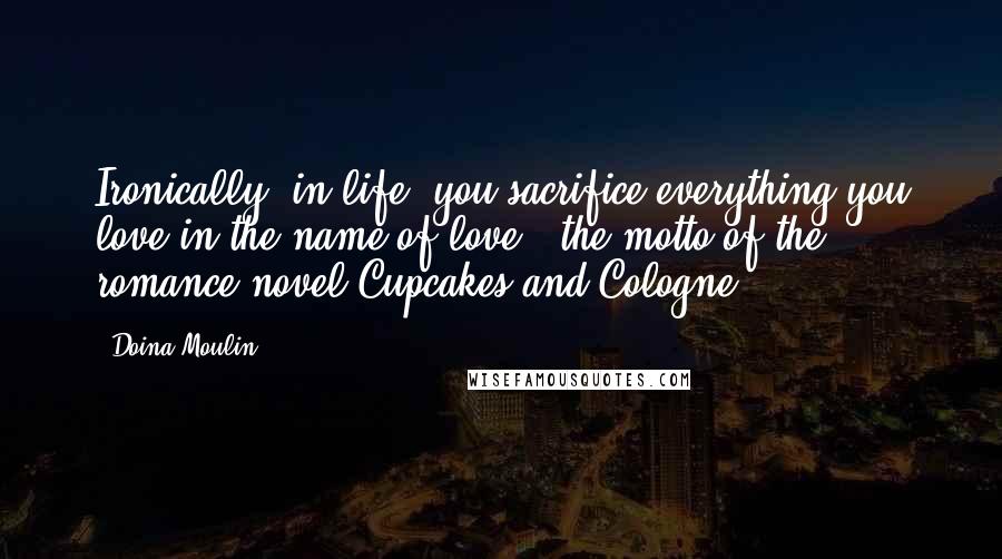 Doina Moulin Quotes: Ironically, in life, you sacrifice everything you love in the name of love"~ the motto of the romance novel Cupcakes and Cologne.