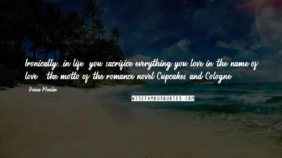 Doina Moulin Quotes: Ironically, in life, you sacrifice everything you love in the name of love"~ the motto of the romance novel Cupcakes and Cologne.