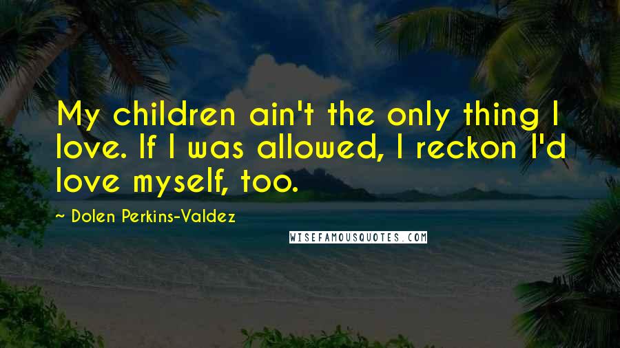 Dolen Perkins-Valdez Quotes: My children ain't the only thing I love. If I was allowed, I reckon I'd love myself, too.