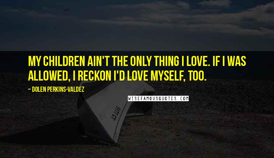 Dolen Perkins-Valdez Quotes: My children ain't the only thing I love. If I was allowed, I reckon I'd love myself, too.