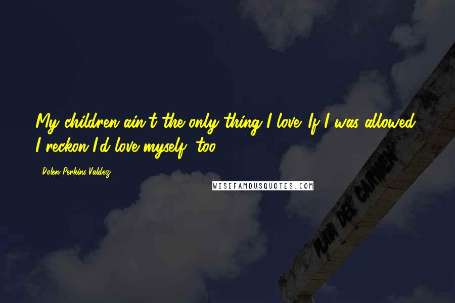 Dolen Perkins-Valdez Quotes: My children ain't the only thing I love. If I was allowed, I reckon I'd love myself, too.