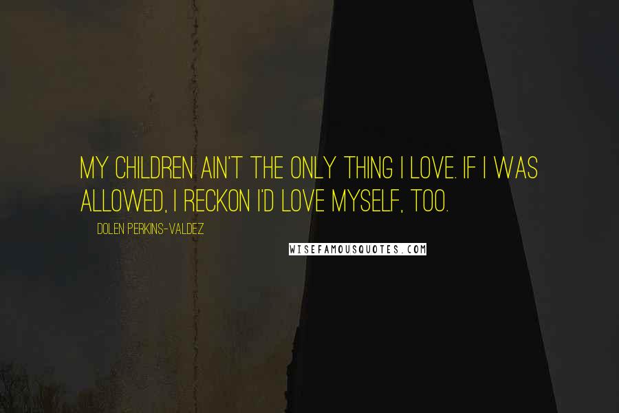 Dolen Perkins-Valdez Quotes: My children ain't the only thing I love. If I was allowed, I reckon I'd love myself, too.