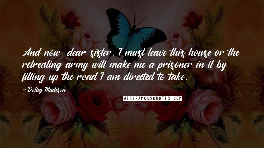 Dolley Madison Quotes: And now, dear sister, I must leave this house or the retreating army will make me a prisoner in it by filling up the road I am directed to take.